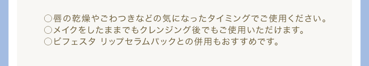 ○唇の乾燥やごわつきなどの気になったタイミングでご使用ください。 ○メイクをしたままでもクレンジング後でもご使用いただけます。 ○ビフェスタ リップセラムパックとの併用もおすすめです。