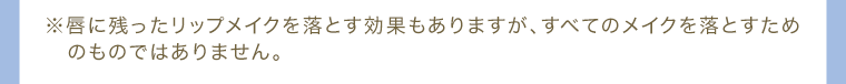 ※唇に残ったリップメイクを落とす効果もありますが、すべてのメイクを落とすためのものではありません。