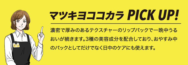 マツキヨココカラPICK UP! 濃密で厚みのあるテクスチャーのリップパックで一晩中うるおいが続きます。3種の美容成分を配合しており、おやすみ中のパックとしてだけでなく日中のケアにも使えます。