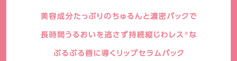 美容成分たっぷりのちゅるんと濃密パックで長時間うるおいを逃さず持続縦じわレス※なぷるぷる唇に導くリップセラムパック