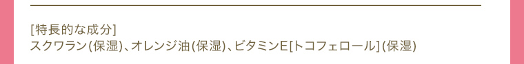 [特長的な成分]スクワラン(保湿)、オレンジ油(保湿)、ビタミンE[トコフェロール](保湿)