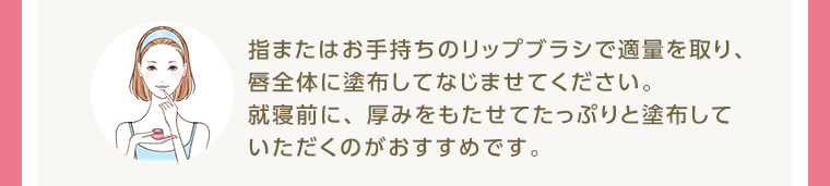 指またはお手持ちのリップブラシで適量を取り、唇全体に塗布してなじませてください。就寝前に、 厚みをもたせてたっぷりと塗布していただくのがおすすめです。