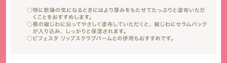 ○特に乾燥の気になるときにはより厚みをもたせてたっぷりと塗布いただくことをおすすめします。 ○唇の縦じわに沿ってやさしく塗布していただくと、 縦じわにセラムパックが入り込み、 しっかりと保湿されます。 ○ビフェスタ リップスクラブバームとの併用もおすすめです。