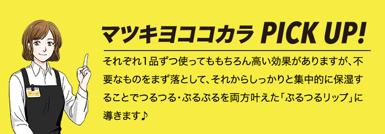 マツキヨココカラPICK UP! それぞれ1品ずつ使ってももちろん高い効果がありますが、不要なものをまず落として、それからしっかりと集中的に保湿することでつるつる・ぷるぷるを両方叶えた「ぷるつるリップ」に導きます