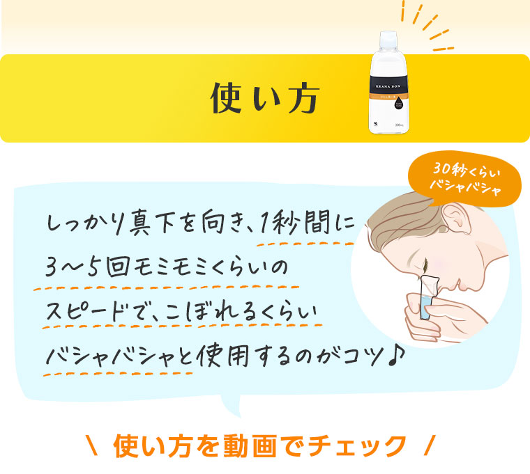 使い方　しっかり真下を向き、1秒間に3～5回モミモミくらいのスピードで、こぼれるくらいバシャバシャと使用するのがコツ♪　使い方を動画でチェック