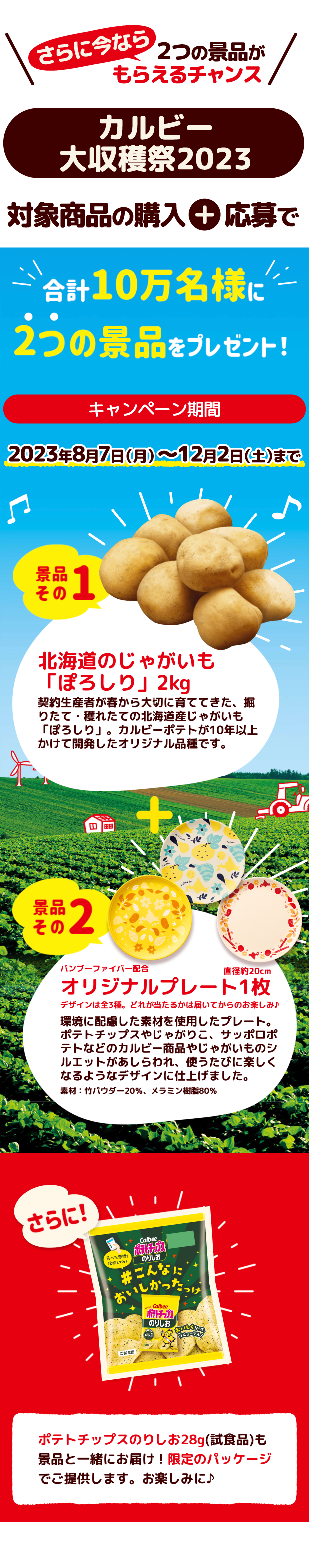 さらに今なら２つの景品がもらえるチャンス カルビー大収穫祭2023 対象商品の購入+応募で合計10万名様に2つの景品をプレゼント！　キャンペーン期間2023年8月7日（月）～12月2日（土）まで 景品その１ 北海道のじゃがいも「ぽろしり」2kg 契約生産者が春から大切に育ててきた、掘りたて・獲れたての北海道産じゃがいも「ぽろしり」。カルビーポテトが10年以上かけて開発したオリジナル品種です。 景品その2 バンブーファイバー配合オリジナルプレート1枚 デザインは全3種類。どれが当たるかは届いてからのお楽しみ♪ 環境に配慮した素材を使用したプレート。ポテトチップスやじゃがりこ、サッポロポテトなどのカルビー商品やじゃがいものシルエットがあしらわれ、使うたびに楽しくなるようなデザインに仕上げました。 素材:竹パウダー20%、メラミン樹脂80% 直径:約20cm さらにポテトチップスのりしお28g (試食品)も景品と一緒にお届け！限定のパッケージでご提供します。お楽しみに♪