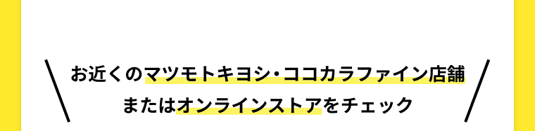 お近くのマツモトキヨシ・ココカラファイン店舗またはオンラインストアをチェック