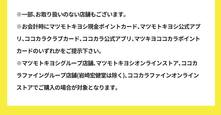 ※一部、お取り扱いのない店舗もございます。※お会計時にマツモトキヨシ現金ポイントカード、マツモトキヨシ公式アプリ、ココカラクラブカード、ココカラ公式アプリ、マツキヨココカラポイントカードのいずれかをご提示下さい。※マツモトキヨシグループ店舗、マツモトキヨシオンラインストア、ココカラファイングループ店舗(岩崎宏健堂は除く)、ココカラファインオンラインストアでご購入の場合が対象となります。