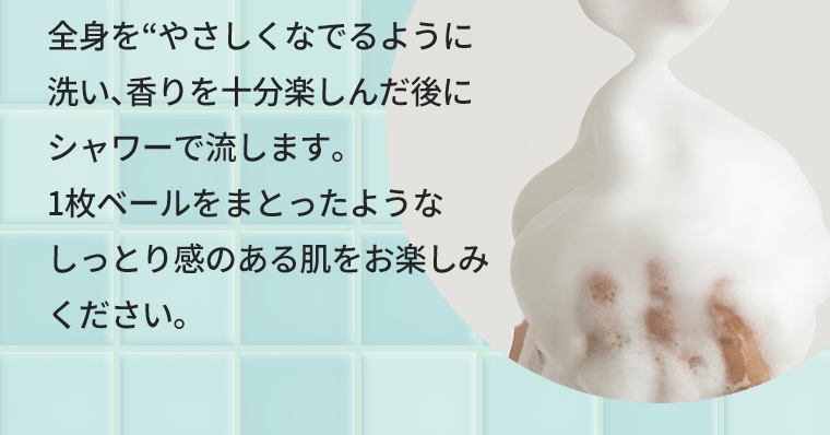 全身を“やさしくなでるように洗い、香りを十分楽しんだ後にシャワーで流します。1枚ベールをまとったようなしっとり感のある肌をお楽しみください。