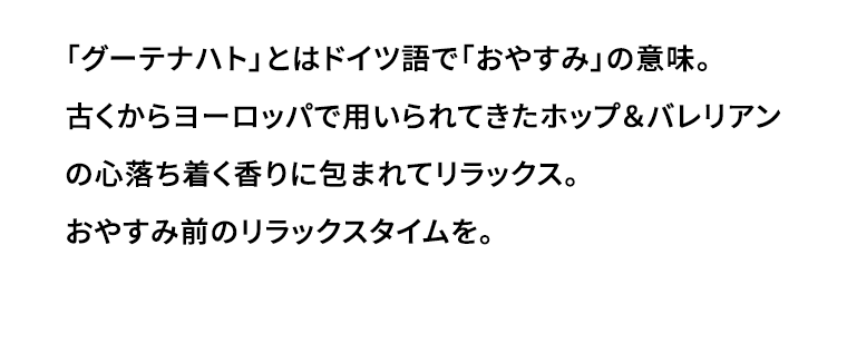 「グーテナハト」とはドイツ語で「おやすみ」の意味。古くからヨーロッパで用いられてきたホップ＆バレリアンの心落ち着く香りに包まれてリラックス。おやすみ前のリラックスタイムを。