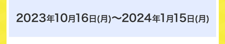 2023年10月16日(月)~2024年1月15日 (月)