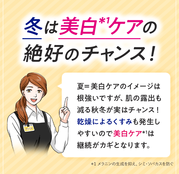冬は美白ケアの絶好のチャンス! 夏=美白ケアのイメージは根強いですが、肌の露出も減る秋冬が実はチャンス! 乾燥によるくすみも発生しやすいので美白ケアは継続がカギとなります。