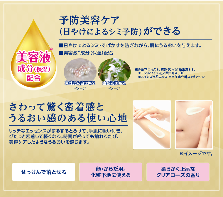 予防美容ケア(日やけによるシミ予防) ができる  美容液成分(保湿)配合 さわって驚く密着感と うるおい感のある使い心地 リッチなエッセンスがするするとろけて、手肌に吸い付き、ぴたっと密着して軽くなる。 時間が経っても触れるたび、美容ケアしたようなうるおいを感じます。 せっけんで落とせる 顔・からだ用。化粧下地に使える 柔らかく上品なクリアローズの香り