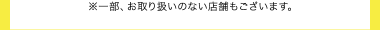 ※一部、お取り扱いのない店舗もございます。