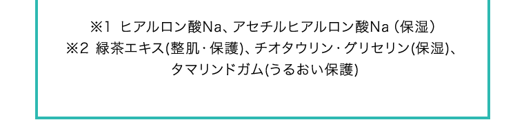 ※1 ヒアルロン酸Na、アセチルヒアルロン酸Na（保湿）※2 緑茶エキス(整肌・保護)、チオタウリン・グリセリン(保湿)、タマリンドガム(うるおい保護)