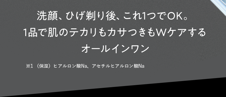 洗顔、ひげ剃り後、これ1つでOK。1品で肌のテカリもカサつきもWケアするオールインワン　※1 （保湿）ヒアルロン酸Na、アセチルヒアルロン酸Na
