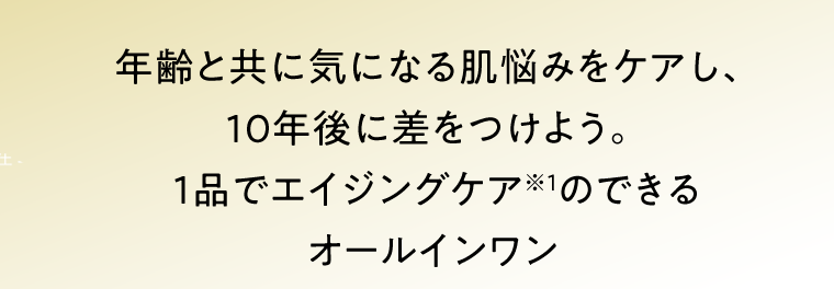 年齢と共に気になる肌悩みをケアし、10年後に差をつけよう。 1品でエイジングケア※1のできるオールインワン