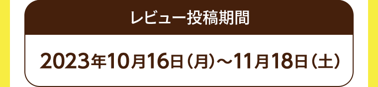 レビュー投稿期間 2023年10月16日(月)~11月18日 (土)
