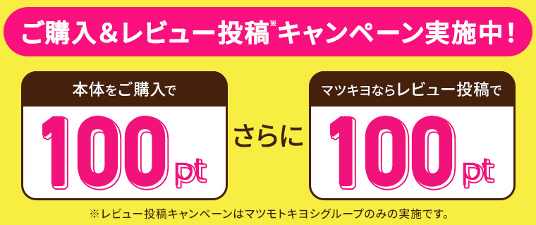 ご購入&レビュー投稿キャンペーン実施中! 本体をご購入で100p さらにマツキヨならレビュー投稿で100p