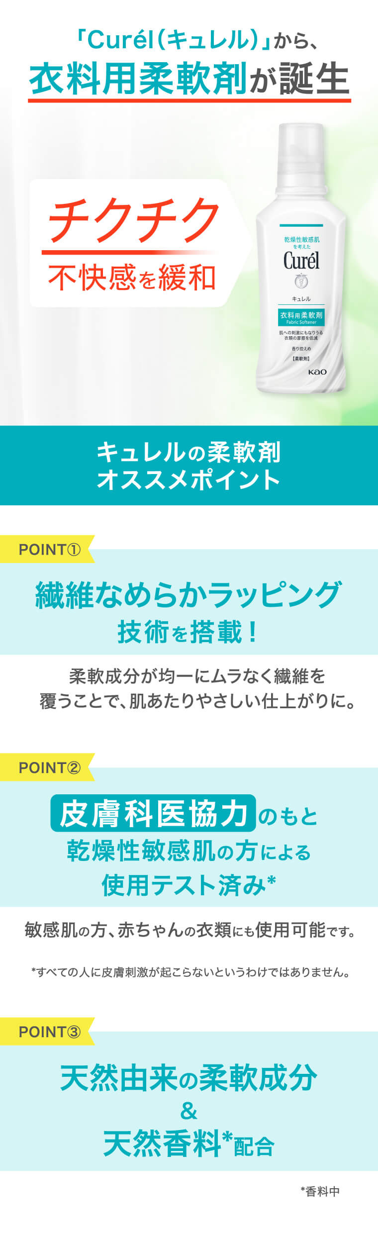 「Curel（キュレル）」から、衣料用柔軟剤が誕生 チクチク不快感を緩和 キュレルの柔軟剤オススメポイント point①繊維なめらかラッピング技術を搭載！柔軟成分が均一にムラなく繊維を覆うことで、肌あたりやさしい仕上がりに。 point②皮膚科医協力のもと乾燥性敏感肌の方による 使用テスト済み* 敏感肌の方、赤ちゃんの衣類にも使用可能です *すべての人に皮膚刺激が起こらないというわけではありません。point③ 天然由来の柔軟成分＆天然香料*配合