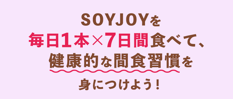 SOYJOYを毎日１本×７日間食べて、健康的な間食習慣を身につけよう！