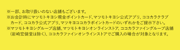※一部、お取り扱いのない店舗もございます。※お会計時にマツモトキヨシ現金ポイントカード、マツモトキヨシ公式アプリ、ココカラクラブカード、ココカラ公式アプリ、マツキヨココカラポイントカードのいずれかをご提示下さい。※マツモトキヨシグループ店舗、マツモトキヨシオンラインストア、ココカラファイングループ店舗(岩崎宏健堂は除く)、ココカラファインオンラインストアでご購入の場合が対象となります。