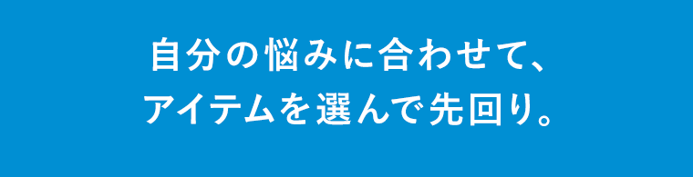 自分の悩みに合わせて、 アイテムを選んで先回り。