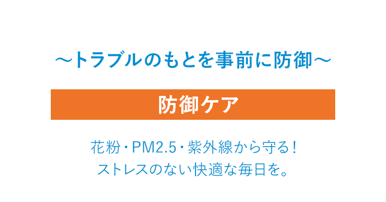 〜トラブルのもとを事前に防御〜 防御ケア 花粉・PM2.5・紫外線から守る！ ストレスのない快適な毎日を。