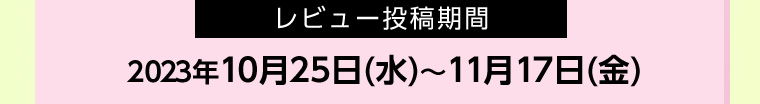レビュー投稿期間 2023年10月25日(水)~11月17日 (金)
