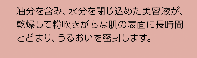油分を含み、水分を閉じ込めた美容液が、乾燥して粉吹きがちな肌の表面に長時間とどまり、うるおいを密封します。