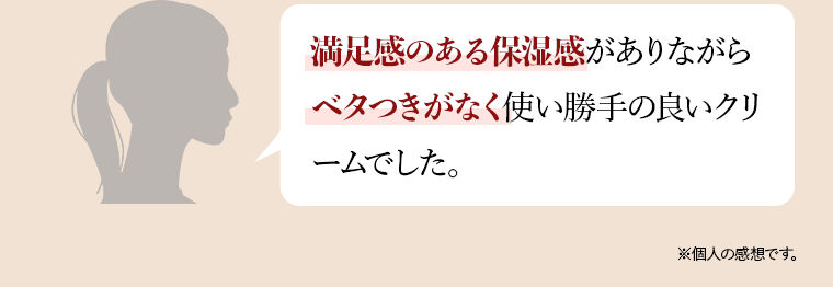 満足感のある保湿感がありながらベタつきがなく使い勝手の良いクリ ームでした。