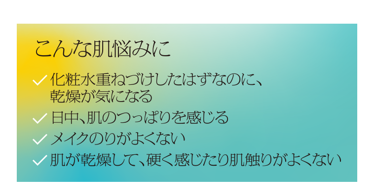 こんな肌悩みに化粧水重ねづけしたはずなのに、乾燥が気になる日中、肌のつっぱりを感じるメイクのりがよくない肌が乾燥して、硬く感じたり肌触りがよくない