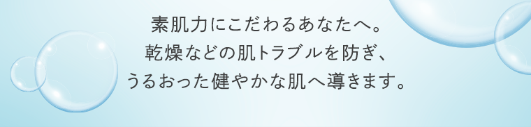 素肌力にこだわるあなたへ。乾燥などの肌トラブルを防ぎ、うるおった健やかな肌へ導きます。