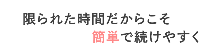 限られた時間だからこそ簡単で続けやすく