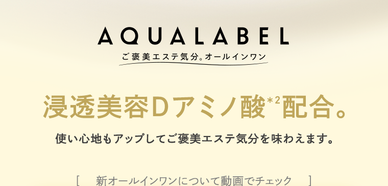 AQUALABEL ご褒美エステ気分。オールインワン　浸透美容Dアミノ酸※2配合。 使い心地もアップしてご褒美エステ気分を味わえます。 ［    新オールインワンについて動画でチェック    ］