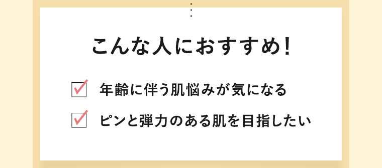 こんな人におすすめ！　年齢に伴う肌悩みが気になる　ピンと弾力のある肌を目指したい