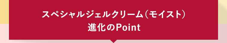 スペシャルジェルクリーム（モイスト）進化のPoint