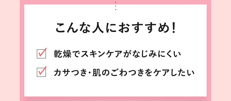 こんな人におすすめ！　乾燥でスキンケアがなじみにくい　カサつき・肌のごわつきをケアしたい