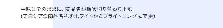 中味はそのままに、商品名が順次切り替わります。(美白ケアの商品名称をホワイトからブライトニングに変更)