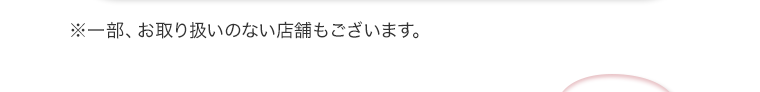 ※一部、お取り扱いのない店舗もございます。