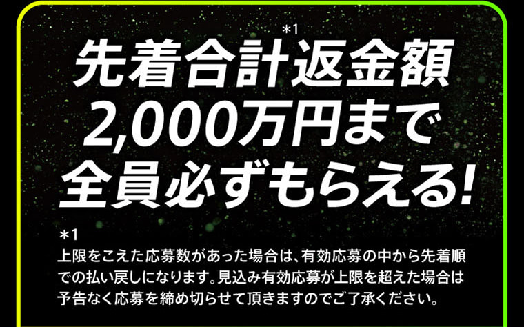 先着合計＊1返金額2,000万円まで全員必ずもらえる！ ＊1上限をこえた応募数があった場合は、有効応募の中から先着順 での払い戻しになります。見込み有効応募が上限を超えた場合は 予告なく応募を締め切らせて頂きますのでご了承ください。