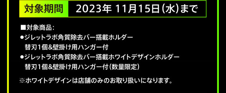 対象期間 2023年11月15日（水）まで ■対象商品：・ジレットラボ角質除去バー搭載ホルダー 替刃1個&壁掛け用ハンガー付・ジレットラボ角質除去バー搭載ホワイトデザインホルダー 替刃1個&壁掛け用ハンガー付（数量限定） ※ホワイトデザインは店舗のみのお取り扱いになります。