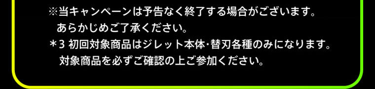 ※当キャンペーンは予告なく終了する場合がございます。あらかじめご了承ください。 ＊3 初回対象商品はジレット本体・替刃各種のみになります。対象商品を必ずご確認の上ご参加ください。