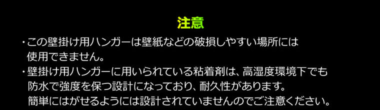 注意・この壁掛け用ハンガーは壁紙などの破損しやすい場所には使用できません。・壁掛け用ハンガーに用いられている粘着剤は、高湿度環境下でも防水で強度を保つ設計になっており、耐久性があります。簡単にはがせるようには設計されていませんのでご注意ください。