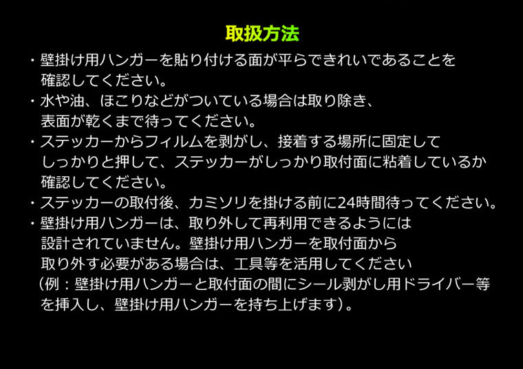 取扱方法・壁掛け用ハンガーを貼り付ける面が平らできれいであることを確認してください。・水や油、ほこりなどがついている場合は取り除き、表面が乾くまで待ってください。・ステッカーからフィルムを剥がし、接着する場所に固定してしっかりと押して、ステッカーがしっかり取付面に粘着しているか確認してください。・ステッカーの取付後、カミソリを掛ける前に24時間待ってください。・壁掛け用ハンガーは、取り外して再利用できるようには設計されていません。壁掛け用ハンガーを取付面から取り外す必要がある場合は、工具等を活用してください（例：壁掛け用ハンガーと取付面の間にシール剥がし用ドライバー等を挿入し、壁掛け用ハンガーを持ち上げます）。