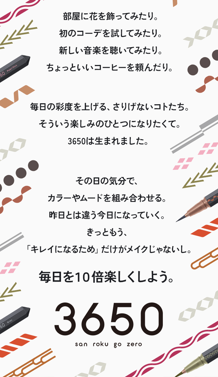 部屋に花を飾ってみたり。初のコーデを試してみたり。新しい音楽を聴いてみたり。ちょっといいコーヒーを頼んだり。 毎日の彩度を上げる、さりげないコトたち。そういう楽しみのひとつになりたくて。3650は生まれました。その日の気分で、カラーやムードを組み合わせる。昨日とは違う今日になっていく。きっともう、「キレイになるため」だけがメイクじゃないし。毎日を１０倍楽しくしよう。『3650』