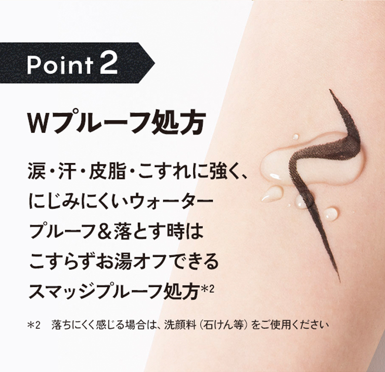 Poin2：Wプルーフ処方。涙・汗・皮脂・こすれに強く、にじみにくいウォータープルーフ＆落とす時はこすらずお湯オフできるスマッジプルーフ処方＊2