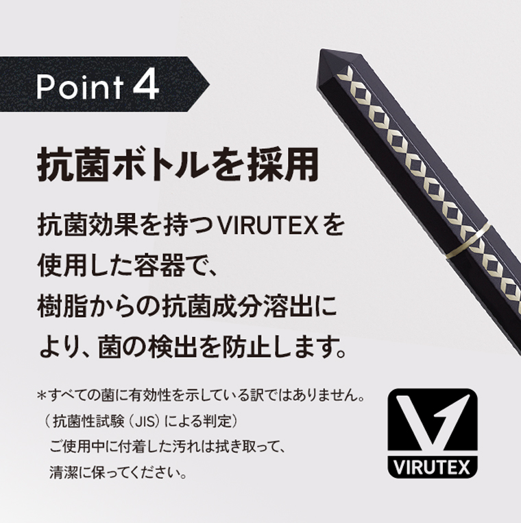 Poin4：抗菌ボトルを採用。抗菌効果を持つVIRUTEX を使用した容器で、樹脂からの抗菌成分溶出により、菌の検出を防止します。