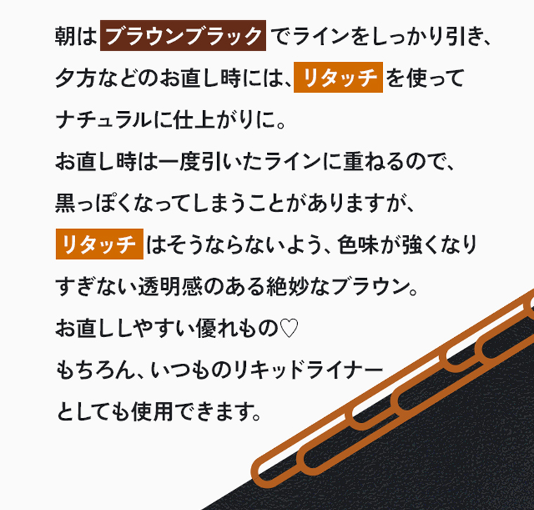 朝はブラウンブラックでラインをしっかり引き、夕方などのお直し時には、リタッチを使ってナチュラルに仕上がりに。お直し時は一度引いたラインに重ねるので、黒っぽくなってしまうことがありますが、リタッチはそうならないよう、色味が強くなりすぎない透明感のある絶妙なブラウン。お直ししやすい優れもの♡もちろん、いつものリキッドライナーとしても使用できます。