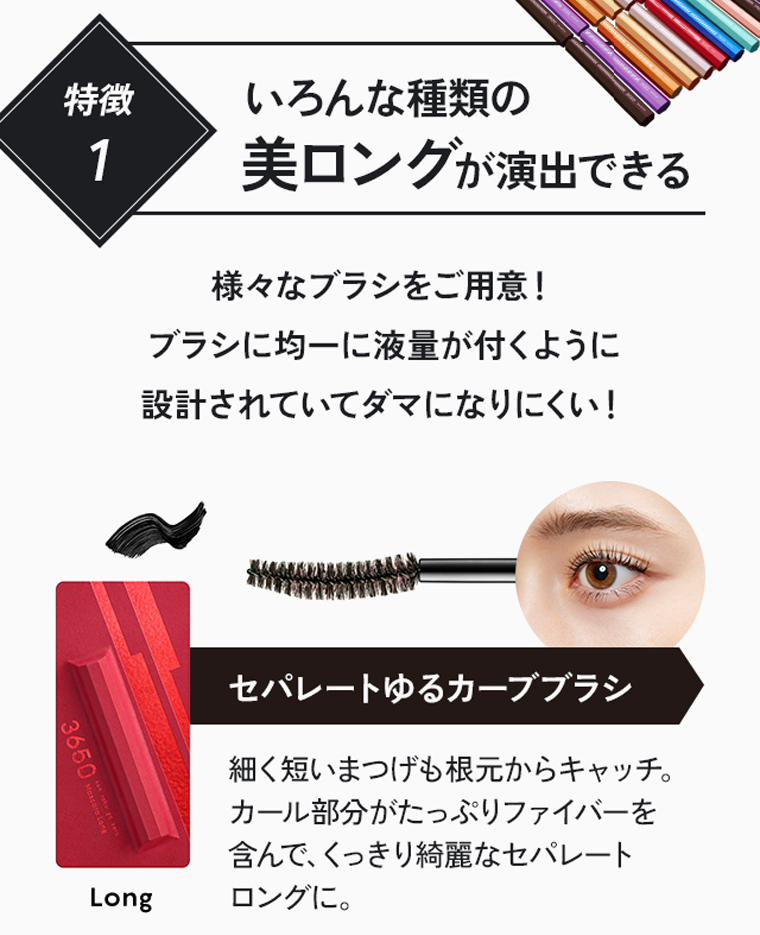 特徴1：いろんな種類の美ロングが演出できる。様々なブラシをご用意！ブラシに均一に液量が付くように設計されていてダマになりにくい！セパレートゆるカーブブラシ。細く短いまつげも根元からキャッチ。カール部分がたっぷりファイバーを含んで、くっきり綺麗なセパレートロングに。[Long]
